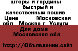  шторы и гардины,  быстрый и качественный пошив › Цена ­ 100 - Московская обл., Москва г. Услуги » Для дома   . Московская обл.